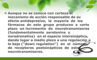  Aunque no se conoce con certeza el
mecanismo de acción responsable de su
efecto antidepresivo, la mayoría de los
fármacos de este grupo producen a corto
plazo un incremento de neurotransmisores
(fundamentalmente serotonina y
noradrenalina) en el espacio intersináptico,
dando lugar a medio plazo a una regulación a
la baja (“down regulation”) en el número
de receptores postsinápticos de estos
neurotransmisores.
 