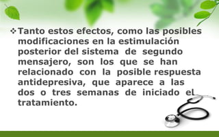 Tanto estos efectos, como las posibles
modificaciones en la estimulación
posterior del sistema de segundo
mensajero, son los que se han
relacionado con la posible respuesta
antidepresiva, que aparece a las
dos o tres semanas de iniciado el
tratamiento.
 