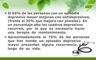  El 65% de las personas con un episodio
depresivo mayor mejoran con antidepresivos,
(frente al 35% que mejora con placebo). En
un porcentaje alto los cuadros depresivos
recurren, por lo que es necesario hacer
una terapia de mantenimiento.
 Aproximadamente el 75% de las personas
que han tenido un episodio depresivo
mayor presentan alguna recurrencia a lo
largo de su vida.
 
