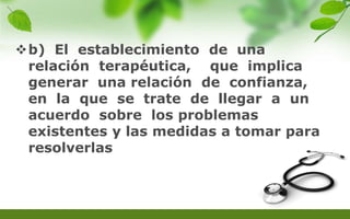 b) El establecimiento de una
relación terapéutica, que implica
generar una relación de confianza,
en la que se trate de llegar a un
acuerdo sobre los problemas
existentes y las medidas a tomar para
resolverlas
 