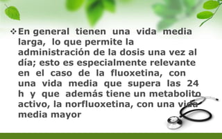 En general tienen una vida media
larga, lo que permite la
administración de la dosis una vez al
día; esto es especialmente relevante
en el caso de la fluoxetina, con
una vida media que supera las 24
h y que además tiene un metabolito
activo, la norfluoxetina, con una vida
media mayor
 