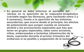  En general se debe informar al paciente del
retraso en la aparición de la respuesta terapéutica
(variable según los fármacos, pero oscilando entre 2 y
4 semanas), frente a la aparición de los síntomas
secundarios, que ocurre desde el principio; los efectos
de potenciación que surgen cuando se consume
alcohol y las precauciones especiales que hay que
tener en grupos especiales, tales como ancianos,
niños, embarazadas o lactantes (disminución de la
dosis, supresión durante el primer trimestre del
embarazo si es posible y suspensión de la lactancia)
 