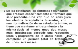  Se les detallaran los síntomas secundarios
que produce específicamente el fármaco que
se le prescribe. Una vez que se consiguen
los efectos terapéuticos buscados, con
una normalización de su estado de ánimo, se
tiene que mantener el tratamiento a la
misma dosis al menos unos dos meses
más; iniciándose después una reducción
lenta y progresiva de la dosis hasta
completar un periodo total de tratamiento
de unos seis meses.
 