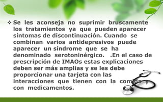  Se les aconseja no suprimir bruscamente
los tratamientos ya que pueden aparecer
síntomas de discontinuación. Cuando se
combinan varios antidepresivos puede
aparecer un síndrome que se ha
denominado serotoninérgico. .En el caso de
prescripción de IMAOs estas explicaciones
deben ser más amplias y se les debe
proporcionar una tarjeta con las
interacciones que tienen con la comida y
con medicamentos.
 