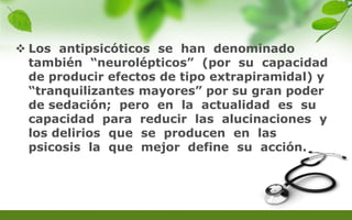  Los antipsicóticos se han denominado
también “neurolépticos” (por su capacidad
de producir efectos de tipo extrapiramidal) y
“tranquilizantes mayores” por su gran poder
de sedación; pero en la actualidad es su
capacidad para reducir las alucinaciones y
los delirios que se producen en las
psicosis la que mejor define su acción.
 