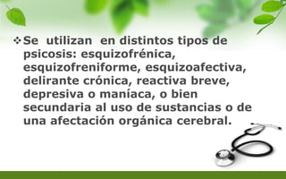 Se utilizan en distintos tipos de
psicosis: esquizofrénica,
esquizofreniforme, esquizoafectiva,
delirante crónica, reactiva breve,
depresiva o maníaca, o bien
secundaria al uso de sustancias o de
una afectación orgánica cerebral.
 