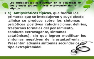 Los antipsicóticos se clasifican en la actualidad en
dos grandes grupos: típicos o convencionales y
atípicos.
 a) Antipsicóticos típicos, que fueron los
primeros que se introdujeron y cuyo efecto
.clínico se produce sobre los síntomas
psicóticos positivos (alucinaciones, delirios,
trastornos formales del pensamiento,
conducta extravagante, síntomas
catatónicos), sin que logren modificar los
síntomas negativos de la esquizofrenia.
Presentan además síntomas secundarios de
tipo extrapiramidal.
 