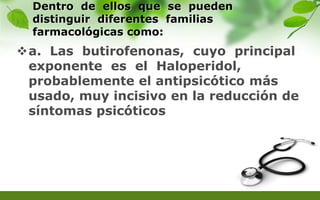 Dentro de ellos que se pueden
distinguir diferentes familias
farmacológicas como:
a. Las butirofenonas, cuyo principal
exponente es el Haloperidol,
probablemente el antipsicótico más
usado, muy incisivo en la reducción de
síntomas psicóticos
 