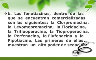 b. Las fenotiacinas, dentro de las
que se encuentran comercializadas
son las siguientes: la Clorpromacina,
la Levomepromacina, la Tioridacina,
la Trifluoperacina, la Tioproperacina,
la Perfenacina, la Flufenacina y la
Pipotiacina. Las primeras de ellas
muestran un alto poder de sedación.
 