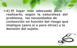 d) El lugar más adecuado para
realizarlo, según la naturaleza del
problema, las necesidades de
contención en función del riesgo que
implique (para sí o para otros) y la
decisión del sujeto.
 