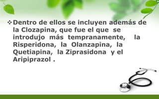 Dentro de ellos se incluyen además de
la Clozapina, que fue el que se
introdujo más tempranamente, la
Risperidona, la Olanzapina, la
Quetiapina, la Ziprasidona y el
Aripiprazol .
 