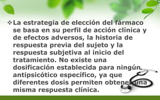 La estrategia de elección del fármaco
se basa en su perfil de acción clínica y
de efectos adversos, la historia de
respuesta previa del sujeto y la
respuesta subjetiva al inicio del
tratamiento. No existe una
dosificación establecida para ningún
antipsicótico específico, ya que
diferentes dosis permiten obtener una
misma respuesta clínica.
 