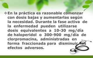 En la práctica es razonable comenzar
con dosis bajas y aumentarlas según
la necesidad. Durante la fase activa de
la enfermedad pueden utilizarse
dosis equivalentes a 10-30 mg/día
de haloperidol o 300-900 mg/día de
clorpromacina, administradas en
forma fraccionada para disminuir los
efectos adversos.
 