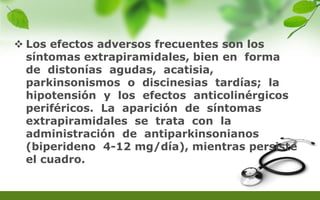  Los efectos adversos frecuentes son los
síntomas extrapiramidales, bien en forma
de distonías agudas, acatisia,
parkinsonismos o discinesias tardías; la
hipotensión y los efectos anticolinérgicos
periféricos. La aparición de síntomas
extrapiramidales se trata con la
administración de antiparkinsonianos
(biperideno 4-12 mg/día), mientras persiste
el cuadro.
 