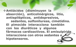 Antiácidos (disminuyen la
absorción), anticolinérgicos, litio,
antiepilépticos, antidepresivos,
sedantes, sulfonilureas, cimetidina.
El pimocide interacciona también
con los diuréticos y algunos
fármacos cardioactivos. El amisulpiride
interacciona con otros sedantes e
hipotensores.
 