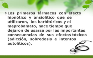 Los primeros fármacos con efecto
hipnótico y ansiolítico que se
utilizaron, los barbitúricos y el
meprobamato, hace tiempo que
dejaron de usarse por las importantes
consecuencias de sus efectos tóxicos
(adicción, sobredosis e intentos
autolíticos).
 