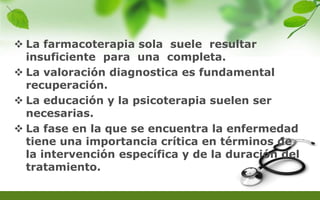  La farmacoterapia sola suele resultar
insuficiente para una completa.
 La valoración diagnostica es fundamental
recuperación.
 La educación y la psicoterapia suelen ser
necesarias.
 La fase en la que se encuentra la enfermedad
tiene una importancia crítica en términos de
la intervención específica y de la duración del
tratamiento.
 