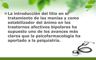 La introducción del litio en el
tratamiento de las manías y como
estabilizador del ánimo en los
trastornos afectivos bipolares ha
supuesto uno de los avances más
claros que la psicofarmacología ha
aportado a la psiquiatría.
 