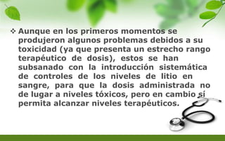  Aunque en los primeros momentos se
produjeron algunos problemas debidos a su
toxicidad (ya que presenta un estrecho rango
terapéutico de dosis), estos se han
subsanado con la introducción sistemática
de controles de los niveles de litio en
sangre, para que la dosis administrada no
de lugar a niveles tóxicos, pero en cambio sí
permita alcanzar niveles terapéuticos.
 