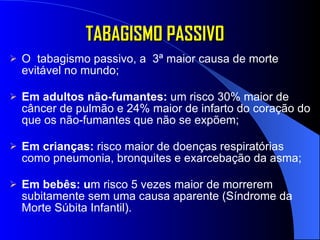 TABAGISMO PASSIVO O  tabagismo passivo, a  3ª maior causa de morte evitável no mundo; Em adultos não-fumantes:  um risco 30% maior de câncer de pulmão e 24% maior de infarto do coração do que os não-fumantes que não se expõem; Em crianças:  risco maior de doenças respiratórias como pneumonia, bronquites e exarcebação da asma; Em bebês: u m risco 5 vezes maior de morrerem subitamente sem uma causa aparente (Síndrome da Morte Súbita Infantil). 