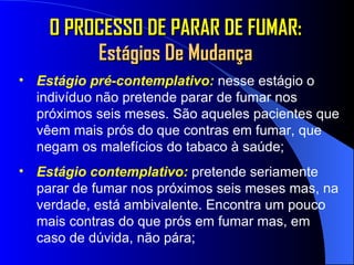 O PROCESSO DE PARAR DE FUMAR:  Estágios De Mudança Estágio pré-contemplativo:   nesse estágio o indivíduo não pretende parar de fumar nos próximos seis meses. São aqueles pacientes que vêem mais prós do que contras em fumar, que negam os malefícios do tabaco à saúde; Estágio contemplativo:   pretende seriamente parar de fumar nos próximos seis meses mas, na verdade, está ambivalente. Encontra um pouco mais contras do que prós em fumar mas, em caso de dúvida, não pára; 