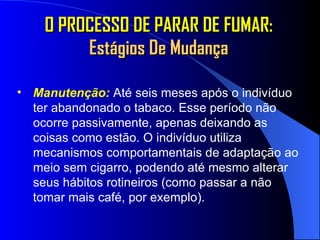 O PROCESSO DE PARAR DE FUMAR:  Estágios De Mudança Manutenção:  Até seis meses após o indivíduo ter abandonado o tabaco. Esse período não ocorre passivamente, apenas deixando as coisas como estão. O indivíduo utiliza mecanismos comportamentais de adaptação ao meio sem cigarro, podendo até mesmo alterar seus hábitos rotineiros (como passar a não tomar mais café, por exemplo).   