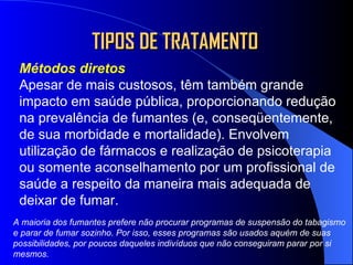 TIPOS DE TRATAMENTO Métodos diretos Apesar de mais custosos, têm também grande impacto em saúde pública, proporcionando redução na prevalência de fumantes (e, conseqüentemente, de sua morbidade e mortalidade). Envolvem utilização de fármacos e realização de psicoterapia ou somente aconselhamento por um profissional de saúde a respeito da maneira mais adequada de deixar de fumar. A maioria dos fumantes prefere não procurar programas de suspensão do tabagismo e parar de fumar sozinho. Por isso, esses programas são usados aquém de suas possibilidades, por poucos daqueles indivíduos que não conseguiram parar por si mesmos. 