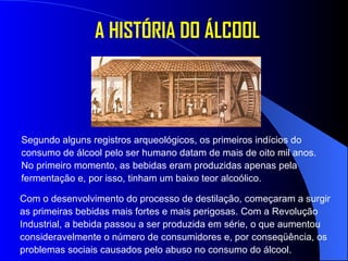 A HISTÓRIA DO ÁLCOOL Segundo alguns registros arqueológicos, os primeiros indícios do consumo de álcool pelo ser humano datam de mais de oito mil anos. No primeiro momento, as bebidas eram produzidas apenas pela fermentação e, por isso, tinham um baixo teor alcoólico.  Com o desenvolvimento do processo de destilação, começaram a surgir as primeiras bebidas mais fortes e mais perigosas. Com a Revolução Industrial, a bebida passou a ser produzida em série, o que aumentou consideravelmente o número de consumidores e, por conseqüência, os problemas sociais causados pelo abuso no consumo do álcool.  