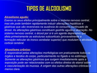 Alcoolismo agudo: Exerce os seus efeitos principalmente sobre o sistema nervoso central, mas ele pode também rapidamente induzir alterações hepáticas e gástricas que são reversíveis na ausência do consumo continuado de álcool. As alterações gástricas constituem gastrite aguda e ulceração. No sistema nervoso central, o álcool por si é um agente depressivo que afeta primeiramente as estruturas subcorticais (provavelmente a formação reticular do tronco cerebelar superior) que modulam a atividade cortical cerebral.  TIPOS DE ALCOOLISMO Alcoolismo crônico: É responsável pelas alterações morfológicas em praticamente todos os órgãos e tecidos do corpo, particularmente no fígado e no estômago. Somente as alterações gástricas que surgem imediatamente após a exposição pode ser relacionadas com os efeitos diretos do etanol sobre a vascularização da mucosa. A origem das outras alterações crônicas é menos clara.  