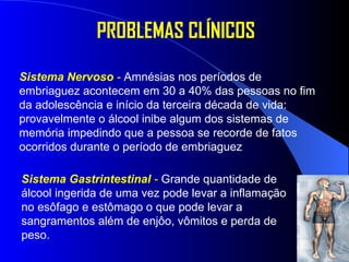 PROBLEMAS CLÍNICOS Sistema Nervoso  -   Amnésias nos períodos de embriaguez   acontecem em 30 a 40% das pessoas no fim da adolescência e início da terceira década de vida: provavelmente o álcool inibe algum dos sistemas de memória impedindo que a pessoa se recorde de fatos ocorridos durante o período de embriaguez  Sistema Gastrintestinal  -   Grande quantidade de álcool ingerida de uma vez pode levar a inflamação no esôfago e estômago o que pode levar a sangramentos além de enjôo, vômitos e perda de peso.  