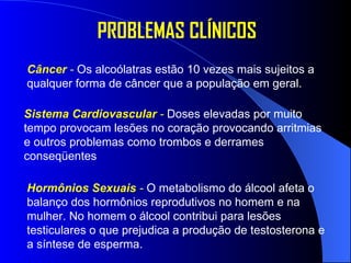 PROBLEMAS CLÍNICOS Câncer  -   Os alcoólatras estão 10 vezes mais sujeitos a qualquer forma de câncer que a população em geral.  Sistema Cardiovascular  -   Doses elevadas por muito tempo provocam lesões no coração provocando arritmias e outros problemas como trombos e derrames conseqüentes  Hormônios Sexuais  -   O metabolismo do álcool afeta o balanço dos hormônios reprodutivos no homem e na mulher. No homem o álcool contribui para lesões testiculares o que prejudica a produção de testosterona e a síntese de esperma.  