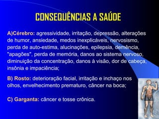 CONSEQUÊNCIAS A SAÚDE A)Cérebro:  agressividade, irritação, depressão, alterações de humor, ansiedade, medos inexplicáveis, nervosismo, perda de auto-estima, alucinações, epilepsia, demência, "apagões", perda de memória, danos ao sistema nervoso, diminuição da concentração, danos à visão, dor de cabeça, insônia e impaciência; B) Rosto:  deterioração facial, irritação e inchaço nos  olhos, envelhecimento prematuro, câncer na boca; C) Garganta:  câncer e tosse crônica. 