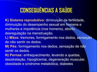 K) Sistema reprodutivo:  diminuição da fertilidade,  diminuição do desempenho sexual em homens e  mulheres e impotência (nos homens), aborto,  desregulação na menstruação. L) Mãos:  tremores, formigamento nos dedos, sensação de não sentir os dedos. M) Pés:  formigamento nos dedos, sensação de não sentir os dedos. N) Pernas:  enfraquecimento, levando a quedas, desidratação, hipoglicemia, degeneração muscular, obesidade e síndrome metabólica, diabetes  CONSEQUÊNCIAS A SAÚDE 