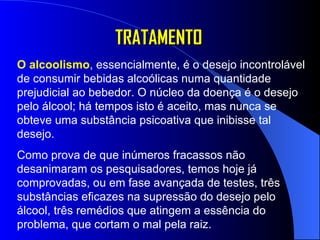 TRATAMENTO O alcoolismo , essencialmente, é o desejo incontrolável de consumir bebidas alcoólicas numa quantidade prejudicial ao bebedor. O núcleo da doença é o desejo pelo álcool; há tempos isto é aceito, mas nunca se obteve uma substância psicoativa que inibisse tal desejo.  Como prova de que inúmeros fracassos não desanimaram os pesquisadores, temos hoje já comprovadas, ou em fase avançada de testes, três substâncias eficazes na supressão do desejo pelo álcool, três remédios que atingem a essência do problema, que cortam o mal pela raiz.  