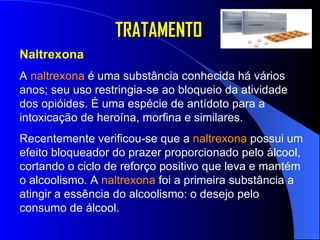 TRATAMENTO Naltrexona A  naltrexona  é uma substância conhecida há vários anos; seu uso restringia-se ao bloqueio da atividade dos opióides. É uma espécie de antídoto para a intoxicação de heroína, morfina e similares. Recentemente verificou-se que a  naltrexona  possui um efeito bloqueador do prazer proporcionado pelo álcool, cortando o ciclo de reforço positivo que leva e mantém o alcoolismo. A  naltrexona  foi a primeira substância a atingir a essência do alcoolismo: o desejo pelo consumo de álcool.  
