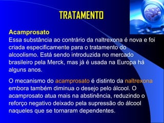 TRATAMENTO Acamprosato   Essa substância ao contrário da naltrexona é nova e foi criada especificamente para o tratamento do alcoolismo. Está sendo introduzida no mercado brasileiro pela Merck, mas já é usada na Europa há alguns anos.  O mecanismo do  acamprosato  é distinto da  naltrexona  embora também diminua o desejo pelo álcool. O acamprosato atua mais na abstinência, reduzindo o reforço negativo deixado pela supressão do álcool naqueles que se tornaram dependentes.  