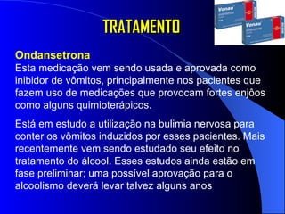 TRATAMENTO Ondansetrona  Esta medicação vem sendo usada e aprovada como inibidor de vômitos, principalmente nos pacientes que fazem uso de medicações que provocam fortes enjôos como alguns quimioterápicos.  Está em estudo a utilização na bulimia nervosa para conter os vômitos induzidos por esses pacientes. Mais recentemente vem sendo estudado seu efeito no tratamento do álcool. Esses estudos ainda estão em fase preliminar; uma possível aprovação para o alcoolismo deverá levar talvez alguns anos   