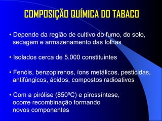 COMPOSIÇÃO QUÍMICA DO TABACO •  Depende da região de cultivo do fumo, do solo, secagem e armazenamento das folhas •  Isolados cerca de 5.000 constituintes •  Fenóis, benzopirenos, íons metálicos, pesticidas, antifúngicos, ácidos, compostos radioativos •  Com a pirólise (850ºC) e pirossíntese, ocorre recombinação formando novos componentes 