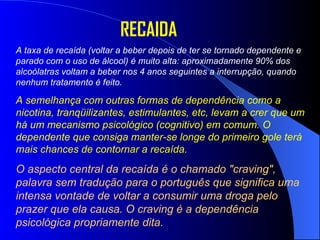 A taxa de recaída (voltar a beber depois de ter se tornado dependente e parado com o uso de álcool) é muito alta: aproximadamente 90% dos alcoólatras voltam a beber nos 4 anos seguintes a interrupção, quando nenhum tratamento é feito.  A semelhança com outras formas de dependência como a nicotina, tranqüilizantes, estimulantes, etc, levam a crer que um há um mecanismo psicológico (cognitivo) em comum. O dependente que consiga manter-se longe do primeiro gole terá mais chances de contornar a recaída.   O aspecto central da recaída é o chamado "craving", palavra sem tradução para o português que significa uma intensa vontade de voltar a consumir uma droga pelo prazer que ela causa. O craving é a dependência psicológica propriamente dita. RECAIDA 