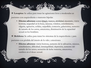  Loxapina: Se utiliza para tratar las agitaciones leves a moderadas en
pacientes con esquizofrenia o trastorno bipolar.
• Efectos adversos: somnolencia, mareos, debilidad, insomnio, visión
borrosa, sequedad en la boca, náuseas, vómitos, estreñimiento,
oliguria, agitación, cefalea, sarpullido, comezón, galactorrea, aumento
de tamaño de los senos, amenorrea, disminución de la capacidad
sexual en los hombres.
 Molidona: Se utiliza para tratar los síntomas de la esquizofrenia y para
pacientes con pérdida del interés de la vida y emociones.
• Efectos adversos: visión borrosa, aumento de la salivación, náuseas,
estreñimiento, dificultad, intranquilidad, depresión, aumento del
tamaño de los senos, secreción de leche materna, amenorrea,
cambios en el deseo sexual.
 