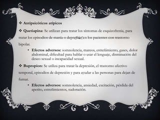  Antipsicóticos atípicos
 Quetiapina: Se utilizan para tratar los síntomas de esquizofrenia, para
tratar los episodios de manía o depresión en los pacientes con trastorno
bipolar.
• Efectos adversos: somnolencia, mareos, estreñimiento, gases, dolor
abdominal, dificultad para hablar o usar el lenguaje, disminución del
deseo sexual o incapacidad sexual.
 Bupropion: Se utiliza para tratar la depresión, el trastorno afectivo
temporal, episodios de depresión y para ayudar a las personas para dejan de
fumar.
• Efectos adversos: somnolencia, ansiedad, excitación, pérdida del
apetito, estreñimientos, sudoración.
 