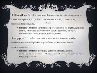  Risperidona: Se utiliza para tratar la esquizofrenia, episodios maniacos,
trastornos bipolares, en pacientes con demencia senil, retraso mental,
trastorno de la conducta.
• Efectos adversos: aumentos de peso, aumento del apetito, agitación,
cefalea, temblores, estreñimiento, dolor abdominal, ansiedad,
trastornos del sueño, mareos, náuseas, disnea.
 Aripiprazol: Se utiliza para tratar a los adolescentes con episodios
maniacos, trastornos bipolares, esquizofrenia y alteraciones con el
comportamiento.
• Efectos adversos: insomnio, agitación, ansiedad, cefalea,
somnolencia o sedación, temblores, visión borrosa, nauseas, vómitos,
fatiga, hipotensión.
 