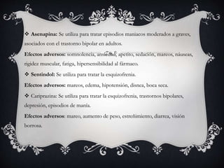  Asenapina: Se utiliza para tratar episodios maniacos moderados a graves,
asociados con el trastorno bipolar en adultos.
Efectos adversos: somnolencia, ansiedad, apetito, sedación, mareos, náuseas,
rigidez muscular, fatiga, hipersensibilidad al fármaco.
 Sentindol: Se utiliza para tratar la esquizofrenia.
Efectos adversos: mareos, edema, hipotensión, disnea, boca seca.
 Cariprazina: Se utiliza para tratar la esquizofrenia, trastornos bipolares,
depresión, episodios de manía.
Efectos adversos: mareo, aumento de peso, estreñimiento, diarrea, visión
borrosa.
 