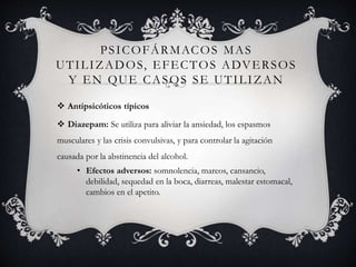 PSICOFÁRMACOS MAS
UTILIZADOS, EFECTOS ADVERSOS
Y EN QUE CASOS SE UTILIZAN
 Antipsicóticos típicos
 Diazepam: Se utiliza para aliviar la ansiedad, los espasmos
musculares y las crisis convulsivas, y para controlar la agitación
causada por la abstinencia del alcohol.
• Efectos adversos: somnolencia, mareos, cansancio,
debilidad, sequedad en la boca, diarreas, malestar estomacal,
cambios en el apetito.
 