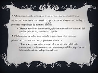  Clorpromazina: Se utiliza para tratar los síntomas de esquizofrenia,
además de otros trastornos psicóticos y para tratar los síntomas de manía y en
personas que padecen de trastorno bipolar.
• Efectos adversos: somnolencia, agitación nerviosismo, aumento del
apetito, galactorrea, amenorrea, oliguria.
 Flufenacina: Se utiliza para tratar la esquizofrenia y los síntomas
psicóticos, como alucinaciones, espasmos musculares.
• Efectos adversos: dolor abdominal, somnolencia, debilidad o
cansancio nerviosismo o ansiedad, insomnio, pesadillas, sequedad en
la boca, alteraciones del apetito o el peso.
 
