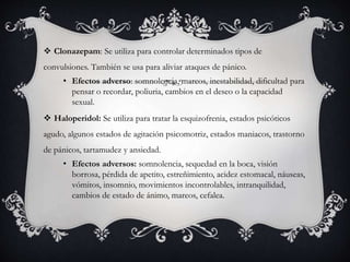  Clonazepam: Se utiliza para controlar determinados tipos de
convulsiones. También se usa para aliviar ataques de pánico.
• Efectos adverso: somnolencia, mareos, inestabilidad, dificultad para
pensar o recordar, poliuria, cambios en el deseo o la capacidad
sexual.
 Haloperidol: Se utiliza para tratar la esquizofrenia, estados psicóticos
agudo, algunos estados de agitación psicomotriz, estados maniacos, trastorno
de pánicos, tartamudez y ansiedad.
• Efectos adversos: somnolencia, sequedad en la boca, visión
borrosa, pérdida de apetito, estreñimiento, acidez estomacal, náuseas,
vómitos, insomnio, movimientos incontrolables, intranquilidad,
cambios de estado de ánimo, mareos, cefalea.
 