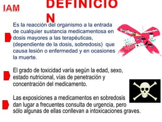 DEFINICIO
N
El grado de toxicidad varía según la edad, sexo,
estado nutricional, vías de penetración y
concentración del medicamento.
Las exposiciones a medicamentos en sobredosis
dan lugar a frecuentes consulta de urgencia, pero
sólo algunas de ellas conllevan a intoxicaciones graves.
Es la reacción del organismo a la entrada
de cualquier sustancia medicamentosa en
dosis mayores a las terapéuticas,
(dependiente de la dosis, sobredosis) que
causa lesión o enfermedad y en ocasiones
la muerte.
 