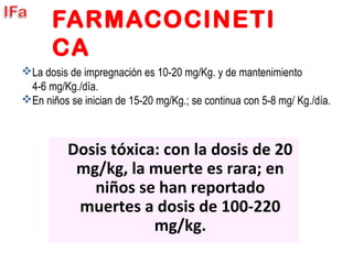 FARMACOCINETI
CA
Dosis tóxica: con la dosis de 20
mg/kg, la muerte es rara; en
niños se han reportado
muertes a dosis de 100-220
mg/kg.
La dosis de impregnación es 10-20 mg/Kg. y de mantenimiento
4-6 mg/Kg./día.
En niños se inician de 15-20 mg/Kg.; se continua con 5-8 mg/ Kg./día.
 