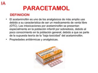 PARACETAMOL
• El acetaminofén es uno de los analgésicos de más amplio uso
debido a su característica de ser un medicamento de venta libre
(OTC). Las intoxicaciones por acetaminofén se presentan
especialmente en la población infantil por sobredosis, debido al
poco conocimiento en la población general, debido a que se parte
de la supuesta teoría de la “baja toxicidad” del acetaminofén.
• Propiedades antitérmicas y analgésicas.
DEFINICION
 