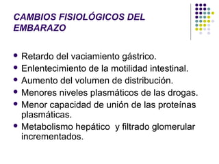 CAMBIOS FISIOLÓGICOS DEL
EMBARAZO

 Retardo del vaciamiento gástrico.
 Enlentecimiento de la motilidad intestinal.
 Aumento del volumen de distribución.
 Menores niveles plasmáticos de las drogas.
 Menor capacidad de unión de las proteínas
  plasmáticas.
 Metabolismo hepático y filtrado glomerular
  incrementados.
 